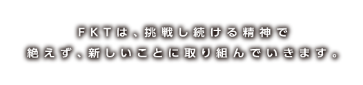 FKTは、挑戦し続ける精神で絶えず、新しいことに取り組んでいきます。