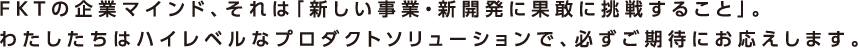 FKTの企業マインド、それは「新しい事業・新開発に果敢に挑戦すること」。わたしたちはハイレベルなプロダクトソリューションで、必ずご期待にお応えします。